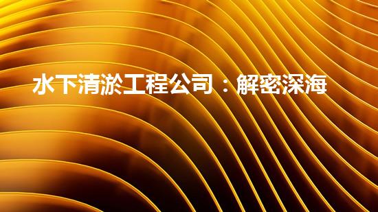 水下清淤工程公司：解密深海底秘密！